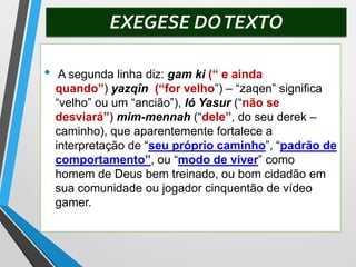 EXEGESE DOTEXTO
• A segunda linha diz: gam ki (“ e ainda
quando”) yazqîn (“for velho”) – “zaqen” significa
“velho” ou um “ancião”), ló Yasur (“não se
desviará”) mim-mennah (“dele”, do seu derek –
caminho), que aparentemente fortalece a
interpretação de “seu próprio caminho”, “padrão de
comportamento”, ou “modo de viver” como
homem de Deus bem treinado, ou bom cidadão em
sua comunidade ou jogador cinquentão de vídeo
gamer.
 