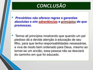 CONCLUSÃO
• Provérbios não oferece regras e garantias
absolutas e sim advertências e princípios do que
promessas.
• Temos ali princípios mostrando que quando um pai
piedoso dá a devida atenção à educação de seu
filho, para que tenha responsabilidades necessárias,
e viva de modo bem ordenado para Deus, mesmo ao
tornar-se um ancião, essa pessoa não se desviará
do caminho em que foi educado.
 