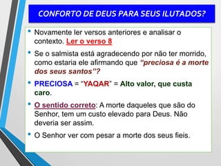 CONFORTO DE DEUS PARA SEUS ILUTADOS?
• Novamente ler versos anteriores e analisar o
contexto. Ler o verso 8
• Se o salmista está agradecendo por não ter morrido,
como estaria ele afirmando que “preciosa é a morte
dos seus santos”?
• PRECIOSA = “YAQAR” = Alto valor, que custa
caro.
• O sentido correto: A morte daqueles que são do
Senhor, tem um custo elevado para Deus. Não
deveria ser assim.
• O Senhor ver com pesar a morte dos seus fieis.
 