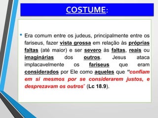 COSTUME:
• Era comum entre os judeus, principalmente entre os
fariseus, fazer vista grossa em relação às próprias
faltas (até maior) e ser severo às faltas, reais ou
imaginárias dos outros. Jesus ataca
implacavelmente os fariseus que eram
considerados por Ele como aqueles que “confiam
em si mesmos por se considerarem justos, e
desprezavam os outros” (Lc 18.9).
 