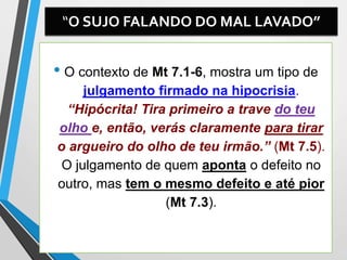 “O SUJO FALANDO DO MAL LAVADO”
• O contexto de Mt 7.1-6, mostra um tipo de
julgamento firmado na hipocrisia.
“Hipócrita! Tira primeiro a trave do teu
olho e, então, verás claramente para tirar
o argueiro do olho de teu irmão.” (Mt 7.5).
O julgamento de quem aponta o defeito no
outro, mas tem o mesmo defeito e até pior
(Mt 7.3).
 