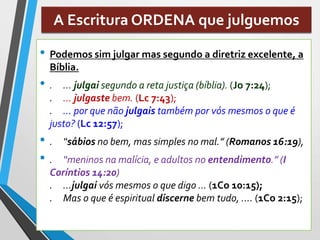 A Escritura ORDENA que julguemos
• Podemos sim julgar mas segundo a diretriz excelente, a
Bíblia.
• . ... julgai segundo a reta justiça (bíblia). (Jo 7:24);
. ... julgaste bem. (Lc 7:43);
. ... por que não julgais também por vós mesmos o que é
justo? (Lc 12:57);
• . “sábios no bem, mas simples no mal.” (Romanos 16:19),
• . “meninos na malícia, e adultos no entendimento.” (I
Coríntios 14:20)
. ...julgai vós mesmos o que digo ... (1Co 10:15);
. Mas o que é espiritual discerne bem tudo, .... (1Co 2:15);
 