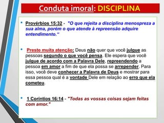 Conduta imoral: DISCIPLINA
• Provérbios 15:32 - "O que rejeita a disciplina menospreza a
sua alma, porém o que atende à repreensão adquire
entendimento.“
• Preste muita atenção: Deus não quer que você julgue as
pessoas segundo o que você pensa. Ele espera que você
julgue de acordo com a Palavra Dele, repreendendo a
pessoa em amor a fim de que ela possa se arrepender. Para
isso, você deve conhecer a Palavra de Deus e mostrar para
essa pessoa qual é a vontade Dele em relação ao erro que ela
cometeu.
• 1 Coríntios 16:14 - "Todas as vossas coisas sejam feitas
com amor."
 