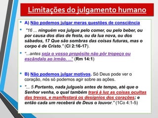 Limitações do julgamento humano
• A) Não podemos julgar meras questões de consciência
• "16 ... ninguém vos julgue pelo comer, ou pelo beber, ou
por causa dos dias de festa, ou da lua nova, ou dos
sábados, 17 Que são sombras das coisas futuras, mas o
corpo é de Cristo." (Cl 2:16-17).
• “...antes seja o vosso propósito não pôr tropeço ou
escândalo ao irmão. ..." (Rm 14:1)
• B) Não podemos julgar motivos. Só Deus pode ver o
coração, nós só podemos agir sobre as ações.
• "... 5 Portanto, nada julgueis antes de tempo, até que o
Senhor venha, o qual também trará à luz as coisas ocultas
das trevas, e manifestará os desígnios dos corações; e
então cada um receberá de Deus o louvor." (1Co 4:1-5)
 