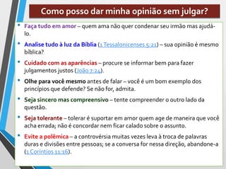 Como posso dar minha opinião sem julgar?
• Faça tudo em amor – quem ama não quer condenar seu irmão mas ajudá-
lo.
• Analise tudo à luz da Bíblia (1Tessalonicenses 5:21) – sua opinião é mesmo
bíblica?
• Cuidado com as aparências – procure se informar bem para fazer
julgamentos justos (João 7:24).
• Olhe para você mesmo antes de falar – você é um bom exemplo dos
princípios que defende? Se não for, admita.
• Seja sincero mas compreensivo – tente compreender o outro lado da
questão.
• Seja tolerante – tolerar é suportar em amor quem age de maneira que você
acha errada; não é concordar nem ficar calado sobre o assunto.
• Evite a polêmica – a controvérsia muitas vezes leva à troca de palavras
duras e divisões entre pessoas; se a conversa for nessa direção, abandone-a
(1 Coríntios 11:16).
 