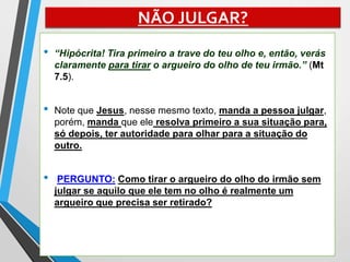 NÃO JULGAR?
• “Hipócrita! Tira primeiro a trave do teu olho e, então, verás
claramente para tirar o argueiro do olho de teu irmão.” (Mt
7.5).
• Note que Jesus, nesse mesmo texto, manda a pessoa julgar,
porém, manda que ele resolva primeiro a sua situação para,
só depois, ter autoridade para olhar para a situação do
outro.
• PERGUNTO: Como tirar o argueiro do olho do irmão sem
julgar se aquilo que ele tem no olho é realmente um
argueiro que precisa ser retirado?
 