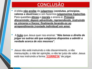 CONCLUSÃO
• A bíblia não proíbe de julgarmos (condutas, princípios,
valores e doutrinas) e sim fazermos julgamentos hipócritas.
Para questões éticos e morais o ensino é: Primeiro
discernindo; depois advertindo, repreendendo, instruindo
os sinceros e fracos; finalmente levando-os ao
arrependimento (vontade individual) em amor.
• A lição que Jesus quer nos ensinar: “Não temos o direito de
julgar os outros até que estejamos dispostos a admitir a
verdade acerca de nós mesmos”.
• Jesus não está instruindo o não discernimento, a não
mensuração, o não ter opinição, o não ter juizo de valor. Jesus
está nos instruindo a forma “CORRETA” de julgar.
 