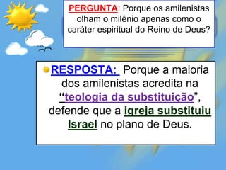 PERGUNTA: Porque os amilenistas
olham o milênio apenas como o
caráter espiritual do Reino de Deus?
RESPOSTA: Porque a maioria
dos amilenistas acredita na
“teologia da substituição”,
defende que a igreja substituiu
Israel no plano de Deus.
 