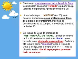 Creem que a Igreja passou ser o Israel de Deus.
Estabelecem isso como “verdade” e a partir desta
verdade interpretação Apocalipse capítulo 20.
A verdade é que o “MILÊNIO” (Ap 20), só é
possível literalmente se as profecias que Deus
deu a Israel se cumprirem, mas não há
possibilidade de se cumprir, um exemplo é o texto
de Isaias 35.
Em Isaias 35 Deus dá profecias de
“RESTAURAÇÃO DE ISRAEL”. Lendo os versos
de 7 a 10 percebemos de forma “literal” que o
povo de Israel ainda não provou disso. Podemos
até toma-la como “espiritual” onde o Reino de
Deus é justiça, paz e alegria (Rm 14.17), mas só
olhando assim, não há espaço para que esse
texto se cumpra.
 