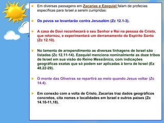 Em diversas passagens em Zacarias e Ezequiel falam de profecias
específicas para Israel a serem cumpridas:
Os povos se levantarão contra Jerusalém (Zc 12.1-3).
A casa de Davi reconhecerá o seu Senhor e Rei na pessoa de Cristo,
que retornou, e experimentará um derramamento do Espírito Santo
(Zc 12.10).
No lamento de arrependimento as diversas linhagens de Israel são
listadas (Zc 12.11-14). Ezequiel menciona nominalmente as doze tribos
de Israel em sua visão do Reino Messiânico, com indicações
geográficas exatas que só podem ser aplicadas à terra de Israel (Ez
48.22-29).
O monte das Oliveiras se repartirá ao meio quando Jesus voltar (Zc
14.4).
Em conexão com a volta de Cristo, Zacarias traz dados geográficos
concretos, cita nomes e localidades em Israel e outros países (Zc
14.10-11,18).
 
