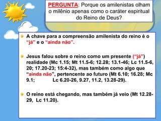 PERGUNTA: Porque os amilenistas olham
o milênio apenas como o caráter espiritual
do Reino de Deus?
A chave para a compreensão amilenista do reino é o
“já” e o “ainda não”.
Jesus falou sobre o reino como um presente (“já”)
realidade (Mc 1.15; Mt 11.5-6; 12.28; 13.1-46; Lc 11.5-6,
20; 17.20-23; 15:4-32), mas também como algo que
“ainda não”, pertencente ao futuro (Mt 6.10; 16.28; Mc
9.1; Lc 6.20-26, 9.27, 11.2, 13.28-29).
O reino está chegando, mas também já veio (Mt 12.28-
29, Lc 11.20).
 