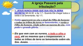 1- JESUS NUNCA DISSE QUE SUA VOLTA SERIA
SECRETA! Mt 24:30 e Ap 1.7 - Quando Ele chegar todos o
verão e se lamentarão. Ap 1:7;
Então aparecerá no céu o sinal do Filho do homem;
e todas as tribos da terra se lamentarão, e verão o
Filho do homem, vindo sobre as nuvens do céu, com
poder e grande glória. Mateus 24:30
Eis que vem com as nuvens, e todo o olho o
verá, até os mesmos que o traspassaram; e
todas as tribos da terra se lamentarão sobre ele.
Sim. Amém. Apocalipse 1:7
A Igreja Passará pela
tribulação?
 