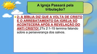 2- A BÍBLIA DIZ QUE A VOLTA DE CRISTO
E O ARREBATAMENTO DA IGREJA SÓ
ACONTECERÁ APÓS A REVELAÇÃO DO
ANTI CRISTO! 2Ts 2:1-15 termina falando
sobre a perseverança dos salvos.
A Igreja Passará pela
tribulação?
 