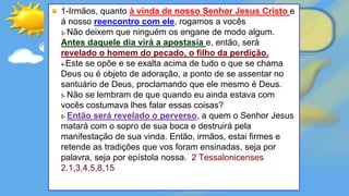 1-Irmãos, quanto à vinda de nosso Senhor Jesus Cristo e
à nosso reencontro com ele, rogamos a vocês
3- Não deixem que ninguém os engane de modo algum.
Antes daquele dia virá a apostasia e, então, será
revelado o homem do pecado, o filho da perdição.
4-Este se opõe e se exalta acima de tudo o que se chama
Deus ou é objeto de adoração, a ponto de se assentar no
santuário de Deus, proclamando que ele mesmo é Deus.
5- Não se lembram de que quando eu ainda estava com
vocês costumava lhes falar essas coisas?
8- Então será revelado o perverso, a quem o Senhor Jesus
matará com o sopro de sua boca e destruirá pela
manifestação de sua vinda. Então, irmãos, estai firmes e
retende as tradições que vos foram ensinadas, seja por
palavra, seja por epístola nossa. 2 Tessalonicenses
2.1,3,4,5,8,15
 