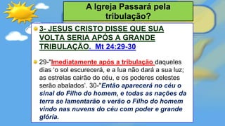 3- JESUS CRISTO DISSE QUE SUA
VOLTA SERIA APÓS A GRANDE
TRIBULAÇÃO. Mt 24:29-30
29-"Imediatamente após a tribulação daqueles
dias ‘o sol escurecerá, e a lua não dará a sua luz;
as estrelas cairão do céu, e os poderes celestes
serão abalados’. 30-"Então aparecerá no céu o
sinal do Filho do homem, e todas as nações da
terra se lamentarão e verão o Filho do homem
vindo nas nuvens do céu com poder e grande
glória.
A Igreja Passará pela
tribulação?
 