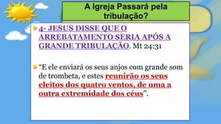 4- JESUS DISSE QUE O
ARREBATAMENTO SERIA APÓS A
GRANDE TRIBULAÇÃO. Mt 24:31
“E ele enviará os seus anjos com grande som
de trombeta, e estes reunirão os seus
eleitos dos quatro ventos, de uma a
outra extremidade dos céus”.
A Igreja Passará pela
tribulação?
 