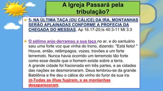 5- NA ÚLTIMA TAÇA (OU CÁLICE) DA IRA, MONTANHAS
SERÃO APLAINADAS CONFORME A PROFECIA DA
CHEGADA DO MESSIAS. Ap 16.17-20;Is 40:3-11 Mt 3:3
O sétimo anjo derramou a sua taça no ar, e do santuário
saiu uma forte voz que vinha do trono, dizendo: "Está feito! "
Houve, então, relâmpagos, vozes, trovões e um forte
terremoto. Nunca havia ocorrido um terremoto tão forte
como esse desde que o homem existe sobre a terra.
A grande cidade foi fracionada em três partes, e as cidades
das nações se desmoronaram. Deus lembrou-se da grande
Babilônia e lhe deu o cálice do vinho do furor da sua ira.
20-Todas as ilhas fugiram, e as montanhas
desapareceram.
A Igreja Passará pela
tribulação?
 