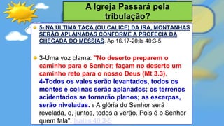 5- NA ÚLTIMA TAÇA (OU CÁLICE) DA IRA, MONTANHAS
SERÃO APLAINADAS CONFORME A PROFECIA DA
CHEGADA DO MESSIAS. Ap 16.17-20;Is 40:3-5;
3-Uma voz clama: "No deserto preparem o
caminho para o Senhor; façam no deserto um
caminho reto para o nosso Deus (Mt 3.3).
4-Todos os vales serão levantados, todos os
montes e colinas serão aplanados; os terrenos
acidentados se tornarão planos; as escarpas,
serão niveladas. 5-A glória do Senhor será
revelada, e, juntos, todos a verão. Pois é o Senhor
quem fala". Isaías 40:3-5
A Igreja Passará pela
tribulação?
 