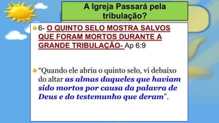 6- O QUINTO SELO MOSTRA SALVOS
QUE FORAM MORTOS DURANTE A
GRANDE TRIBULAÇÃO- Ap 6:9
“Quando ele abriu o quinto selo, vi debaixo
do altar as almas daqueles que haviam
sido mortos por causa da palavra de
Deus e do testemunho que deram”.
A Igreja Passará pela
tribulação?
 