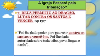 7- DEUS PERMITIU AO DRAGÃO,
LUTAR CONTRA OS SANTOS E
VENCER -Ap 13:7
“Foi-lhe dado poder para guerrear contra os
santos e vencê-los. Foi-lhe dada
autoridade sobre toda tribo, povo, língua e
nação”.
A Igreja Passará pela
tribulação?
 