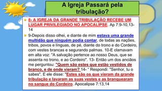 8- A IGREJA DA GRANDE TRIBULAÇÃO RECEBE UM
LUGAR PRIVILEGIADO NO APOCALÍPSE. Ap 7:9-10,13-
14
9-Depois disso olhei, e diante de mim estava uma grande
multidão que ninguém podia contar, de todas as nações,
tribos, povos e línguas, de pé, diante do trono e do Cordeiro,
com vestes brancas e segurando palmas. 10-E clamavam
em alta voz: "A salvação pertence ao nosso Deus, que se
assenta no trono, e ao Cordeiro". 13- Então um dos anciãos
me perguntou: "Quem são estes que estão vestidos de
branco, e de onde vieram? 14- “ Respondi: "Senhor, tu o
sabes". E ele disse: "Estes são os que vieram da grande
tribulação e lavaram as suas vestes e as branquearam
no sangue do Cordeiro. Apocalipse 7:13,14
A Igreja Passará pela
tribulação?
 