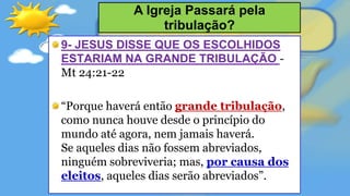 9- JESUS DISSE QUE OS ESCOLHIDOS
ESTARIAM NA GRANDE TRIBULAÇÃO -
Mt 24:21-22
“Porque haverá então grande tribulação,
como nunca houve desde o princípio do
mundo até agora, nem jamais haverá.
Se aqueles dias não fossem abreviados,
ninguém sobreviveria; mas, por causa dos
eleitos, aqueles dias serão abreviados”.
A Igreja Passará pela
tribulação?
 