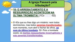 10- O ARREBATAMENTO E A
RESSURREIÇÃO ACONTECEM NA
ÚLTIMA TROMBETA! (1Co 15:51-52)
51-Eis que eu lhes digo um mistério: nem todos
dormiremos, mas todos seremos transformados,
num momento, num abrir e fechar de olhos, ao
som da última trombeta. 52- Pois a trombeta
soará, os mortos ressuscitarão incorruptíveis e
nós seremos transformados.
A Igreja Passará pela
tribulação?
 