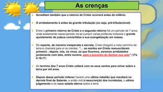 Acreditam também que o retorno de Cristo ocorrerá antes do milênio.
O arrebatamento é antes da grande tribulação (ou seja, pré-tribulacional).
Entre o primeiro retorno de Cristo e o segundo retorno há um período de 7 anos,
onde exatamente nesse período irá se cumprir varias profecias inclusive o grande
ajuntamento de judeus convertidos e sua evangelização em massa.
De repente, de maneira inesperada e secreta, Cristo chegará a meio caminho da
terra e chamará para si os crentes: “… os mortos em Cristo ressuscitaram
primeiro ; depois, nós, os vivos, os que ficarmos, seremos arrebatados
juntamente com eles, entre nuvens, para o encontro do Senhor nos ares” (1Ts
4:16-17).
Ao termino dos 7 anos Cristo voltará com os seus santos para reinar sobre a
terra por mil anos.
Depois desse período milenar haverá uma ultima rebelião que resultará na
derrota final de Satanás, e então virá à ressurreição dos incrédulos, o ultimo
julgamento e do novo estado eterno sobre a terra
As crenças
 