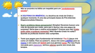 Não se encontra na bíblia um respaldo para um “arrebatamento
secreto”.
A DOUTRINA DA IMINÊNCIA, é a doutrina da vinda de Cristo a
qualquer momento. É uma das principais bases do Pré-milenista
Dispencionalista Clássico.
Qual o problema desse pensamento? Simples! Devemos buscar uma
vida de devoção por medo, para que o Senhor não nos pegue de
surpresa? Seria esse o motivo encorajador? Cremos que não! Cristo
pode voltar a qualquer momento? Não! Quando Cristo irá voltar?
Quando as profecias tiverem sido cumpridas.
Texto que pegam para fundamentar tal iminência I Tss 5 (Jesus virá
como um ladrão. Para os santos?). Jesus virá como LADRÃO para os
ímpios e virá como um NOIVO para sua gloriosa igreja. Por isso Paulo
nos pede para vigiarmos, sermos sóbrios quanto aos sinais dos
tempos.
 