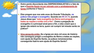 Outro ponto discordante dos DISPENCIONALISTAS é o fato de
que o Espirito Santo irá ser retirado com o arrebatamento da
Igreja conforme 2 Tess 2.
Eles pregam que nos sete anos da Grande Tribulação, os
judeus irão pregar o evangelho. Quando em Mt 24.14, quando
Jesus disse que “este evangelho do Reino será pregado a
todas as nações e então virá o fim”. Como a pregação do
evangelho é o principal sinal para o fim, e eles creem que a
igreja não estará na terra, quem vai cumprir tal missão serão os
judeus?
Uma pergunta então: Se a Igreja em dois mil anos de história
não conseguiu pregar o evangelho do Reino a todas as nações,
com ajuda do Espirito Santo, os judeus remanescentes
conseguirão fazê-lo sem ajuda do Espirito Santo?
 