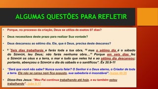 ALGUMAS QUESTÕES PARA REFLETIR
• Porque, no processo da criação, Deus se utiliza de exatos 07 dias?
• Deus necessitava deste prazo para realizar Sua vontade?
• Deus descansou ao sétimo dia. Ele, que é Deus, precisa deste descanso?
• 9 ”Seis dias trabalharás e farás toda a tua obra, 10 mas o sétimo dia é o sábado
do SENHOR, teu Deus; não farás nenhuma obra....11 Porque em seis dias fez
o SENHOR os céus e a terra, o mar e tudo que neles há e ao sétimo dia descansou;
portanto, abençoou o SENHOR o dia do sábado e o santificou”. Êx 20.9-11
• “Será que você não sabe? Nunca ouviu falar? O Senhor é o Deus eterno, o Criador de toda
a terra. Ele não se cansa nem fica exausto, sua sabedoria é insondável”. Isaías 40:28
• Disse-lhes Jesus: "Meu Pai continua trabalhando até hoje, e eu também estou
trabalhando". João 5:17
 