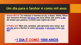 Um dia para o Senhor é como mil anos
• Salmo 90:3-4 “Tu reduzes o homem ao pó, e dizes: Voltai, filhos
dos homens! Porque mil anos aos teus olhos são como o dia
de ontem que passou, e como uma vigília da noite”.
• 2 Pedro 3:8 “Mas vós, amados, não ignoreis uma coisa: que
um dia para o Senhor é como mil anos, e mil anos como um
dia”.
•1 DIA É COMO 1000 ANOS
 