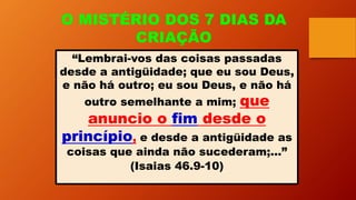 O MISTÉRIO DOS 7 DIAS DA
CRIAÇÃO
“Lembrai-vos das coisas passadas
desde a antigüidade; que eu sou Deus,
e não há outro; eu sou Deus, e não há
outro semelhante a mim; que
anuncio o fim desde o
princípio, e desde a antigüidade as
coisas que ainda não sucederam;...”
(Isaias 46.9-10)
 