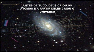 ANTES DE TUDO, DEUS CRIOU OS
ÁTOMOS E A PARTIR DELES CRIOU O
UNIVERSO
 