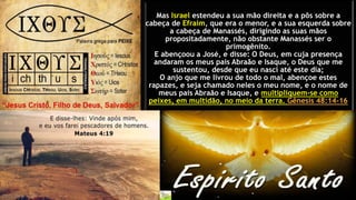 Mas Israel estendeu a sua mão direita e a pôs sobre a
cabeça de Efraim, que era o menor, e a sua esquerda sobre
a cabeça de Manassés, dirigindo as suas mãos
propositadamente, não obstante Manassés ser o
primogênito.
E abençoou a José, e disse: O Deus, em cuja presença
andaram os meus pais Abraão e Isaque, o Deus que me
sustentou, desde que eu nasci até este dia;
O anjo que me livrou de todo o mal, abençoe estes
rapazes, e seja chamado neles o meu nome, e o nome de
meus pais Abraão e Isaque, e multipliquem-se como
peixes, em multidão, no meio da terra. Gênesis 48:14-16
 
