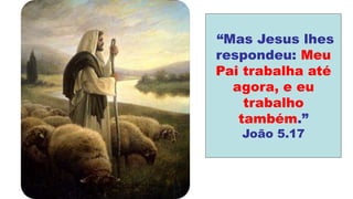 “Mas Jesus lhes
respondeu: Meu
Pai trabalha até
agora, e eu
trabalho
também.”
João 5.17
 