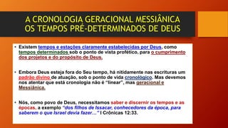 A CRONOLOGIA GERACIONAL MESSIÂNICA
OS TEMPOS PRÉ-DETERMINADOS DE DEUS
• Existem tempos e estações claramente estabelecidas por Deus, como
tempos determinados sob o ponto de vista profético, para o cumprimento
dos projetos e do propósito de Deus.
• Embora Deus esteja fora do Seu tempo, há nitidamente nas escrituras um
padrão divino de atuação, sob o ponto de vida cronológico. Mas devemos
nos atentar que está cronologia não é “linear”, mas geracional e
Messiânica.
• Nós, como povo de Deus, necessitamos saber e discernir os tempos e as
épocas, a exemplo “dos filhos de Issacar, conhecedores da época, para
saberem o que Israel devia fazer…” I Crônicas 12:33.
 