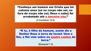 “Conheço um homem em Cristo que há
catorze anos (se no corpo não sei, se
fora do corpo não sei; Deus o sabe) foi
arrebatado até o terceiro céu.”
(2 Coríntios 12.2)
“E tu, ó filho do homem, assim diz o
Senhor Deus à terra de Israel: Vem o
fim, o fim vem sobre os quatro cantos da
terra.”
(Ezequiel 7.2)
 