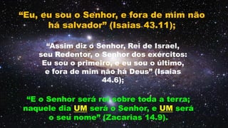 “Eu, eu sou o Senhor, e fora de mim não
há salvador” (Isaias 43.11);
“E o Senhor será rei sobre toda a terra;
naquele dia UM será o Senhor, e UM será
o seu nome” (Zacarias 14.9).
 