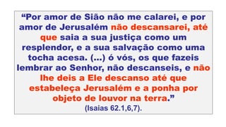“Por amor de Sião não me calarei, e por
amor de Jerusalém não descansarei, até
que saia a sua justiça como um
resplendor, e a sua salvação como uma
tocha acesa. (...) ó vós, os que fazeis
lembrar ao Senhor, não descanseis, e não
lhe deis a Ele descanso até que
estabeleça Jerusalém e a ponha por
objeto de louvor na terra.”
(Isaias 62.1,6,7).
 