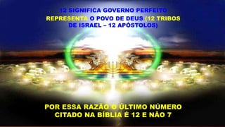 12 SIGNIFICA GOVERNO PERFEITO
REPRESENTA O POVO DE DEUS (12 TRIBOS
DE ISRAEL – 12 APÓSTOLOS)
POR ESSA RAZÃO O ÚLTIMO NÚMERO
CITADO NA BÍBLIA É 12 E NÃO 7
 