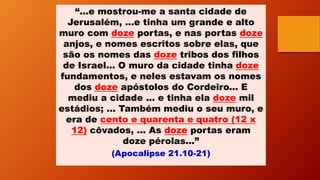 “...e mostrou-me a santa cidade de
Jerusalém, ...e tinha um grande e alto
muro com doze portas, e nas portas doze
anjos, e nomes escritos sobre elas, que
são os nomes das doze tribos dos filhos
de Israel... O muro da cidade tinha doze
fundamentos, e neles estavam os nomes
dos doze apóstolos do Cordeiro... E
mediu a cidade ... e tinha ela doze mil
estádios; ... Também mediu o seu muro, e
era de cento e quarenta e quatro (12 x
12) côvados, ... As doze portas eram
doze pérolas...”
(Apocalipse 21.10-21)
 