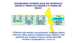 ESTARÍAMOS VIVENDO HOJE NO INTERVALO
ENTRE O TEMPO DO HOMEM E O TEMPO DE
DEUS?
1.º DIA 2.º DIA 3.º DIA 4.º DIA 5.º DIA 6.º DIA
1000
ANOS
1000
ANOS
1000
ANOS
1000
ANOS
1000
ANOS
1000
ANOS
2000 ANOS – DE
ADÃO A ABRAÃO
2000 ANOS – DE
ABRAÃO AO
NASCIMENTO DE
JESUS
2000 ANOS – DO
NASCIMENTO DE
JESUS AOS
TEMPOS ATUAIS
7.º DIA
1000 ANOS
7.º MILÊNIO –
O REINO DE
CRISTO
“O Senhor não retarda a sua promessa, ainda que alguns
a têm por tardia; porém é longânimo para convosco, não
querendo que ninguém se perca, senão que todos
venham a arrepender-se.” (2 Pedro 3.9)
 