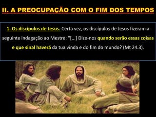 1. Os discípulos de Jesus. Certa vez, os discípulos de Jesus fizeram a
seguinte indagação ao Mestre: "[...] Dize-nos quando serão essas coisas
e que sinal haverá da tua vinda e do fim do mundo? (Mt 24.3).
 