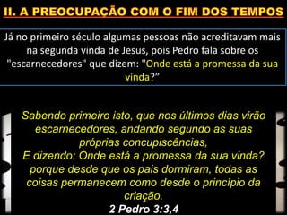 Já no primeiro século algumas pessoas não acreditavam mais
na segunda vinda de Jesus, pois Pedro fala sobre os
"escarnecedores" que dizem: "Onde está a promessa da sua
vinda?”
Sabendo primeiro isto, que nos últimos dias virão
escarnecedores, andando segundo as suas
próprias concupiscências,
E dizendo: Onde está a promessa da sua vinda?
porque desde que os pais dormiram, todas as
coisas permanecem como desde o princípio da
criação.
2 Pedro 3:3,4
 