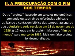 Outro "profeta", baseado em cálculos matemáticos,
somando ou subtraindo referências bíblicas e
utilizando a contagem bíblica dos tempos, assegurou
que o Anticristo seria revelado em 13 de novembro de
1986 às 17horas em Jerusalém! Marcou o "fim do
mundo" para março de 1987. Mais um falso profeta
foi desmoralizado.
 