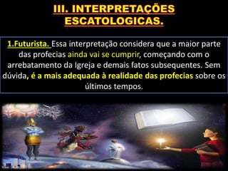1.Futurista. Essa interpretação considera que a maior parte
das profecias ainda vai se cumprir, começando com o
arrebatamento da Igreja e demais fatos subsequentes. Sem
dúvida, é a mais adequada à realidade das profecias sobre os
últimos tempos.
 