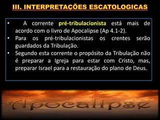 • A corrente pré-tribulacionista está mais de
acordo com o livro de Apocalipse (Ap 4.1-2).
• Para os pré-tribulacionistas os crentes serão
guardados da Tribulação.
• Segundo esta corrente o propósito da Tribulação não
é preparar a Igreja para estar com Cristo, mas,
preparar Israel para a restauração do plano de Deus.
 
