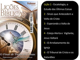 Lição 1 - Escatologia, o
Estudo das Últimas Coisas
2 - Sinais que Antecedem a
Volta de Cristo
3 - Esperando a Volta de
Jesus
4 - Esteja Alerta e Vigilante,
Jesus Voltará
5 - O Arrebatamento da
Igreja
6 - O Tribunal de Cristo e os
Galardões
 
