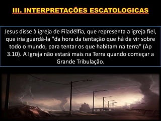 Jesus disse à igreja de Filadélfia, que representa a igreja fiel,
que iria guardá-la "da hora da tentação que há de vir sobre
todo o mundo, para tentar os que habitam na terra" (Ap
3.10). A Igreja não estará mais na Terra quando começar a
Grande Tribulação.
 